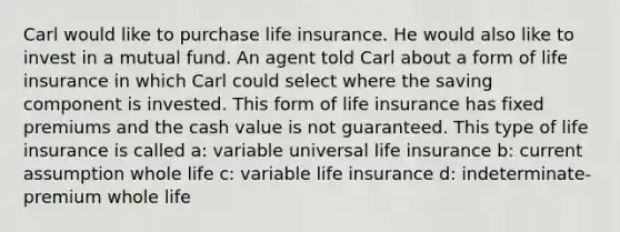 Carl would like to purchase life insurance. He would also like to invest in a mutual fund. An agent told Carl about a form of life insurance in which Carl could select where the saving component is invested. This form of life insurance has fixed premiums and the cash value is not guaranteed. This type of life insurance is called a: variable universal life insurance b: current assumption whole life c: variable life insurance d: indeterminate-premium whole life