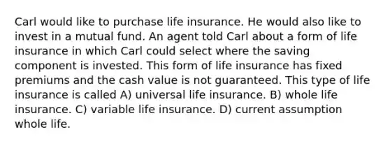 Carl would like to purchase life insurance. He would also like to invest in a mutual fund. An agent told Carl about a form of life insurance in which Carl could select where the saving component is invested. This form of life insurance has fixed premiums and the cash value is not guaranteed. This type of life insurance is called A) universal life insurance. B) whole life insurance. C) variable life insurance. D) current assumption whole life.