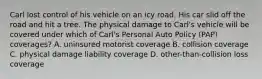 Carl lost control of his vehicle on an icy road. His car slid off the road and hit a tree. The physical damage to Carl's vehicle will be covered under which of Carl's Personal Auto Policy (PAP) coverages? A. uninsured motorist coverage B. collision coverage C. physical damage liability coverage D. other-than-collision loss coverage