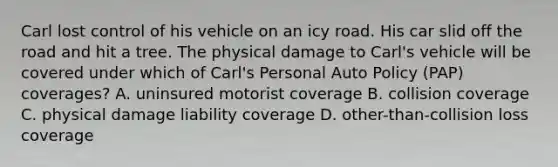 Carl lost control of his vehicle on an icy road. His car slid off the road and hit a tree. The physical damage to Carl's vehicle will be covered under which of Carl's Personal Auto Policy (PAP) coverages? A. uninsured motorist coverage B. collision coverage C. physical damage liability coverage D. other-than-collision loss coverage