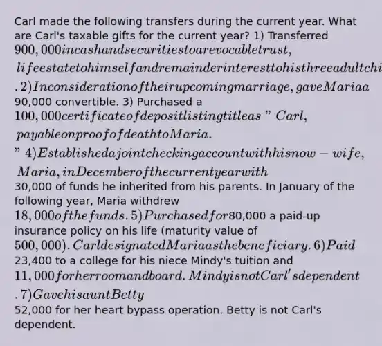 Carl made the following transfers during the current year. What are Carl's taxable gifts for the current year? 1) Transferred 900,000 in cash and securities to a revocable trust, life estate to himself and remainder interest to his three adult children by a former wife. 2) In consideration of their upcoming marriage, gave Maria a90,000 convertible. 3) Purchased a 100,000 certificate of deposit listing title as "Carl, payable on proof of death to Maria." 4) Established a joint checking account with his now-wife, Maria, in December of the current year with30,000 of funds he inherited from his parents. In January of the following year, Maria withdrew 18,000 of the funds. 5) Purchased for80,000 a paid-up insurance policy on his life (maturity value of 500,000). Carl designated Maria as the beneficiary. 6) Paid23,400 to a college for his niece Mindy's tuition and 11,000 for her room and board. Mindy is not Carl's dependent. 7) Gave his aunt Betty52,000 for her heart bypass operation. Betty is not Carl's dependent.