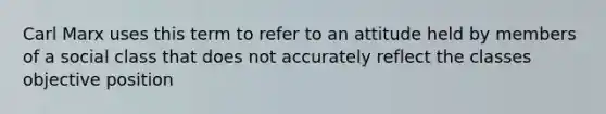 Carl Marx uses this term to refer to an attitude held by members of a social class that does not accurately reflect the classes objective position