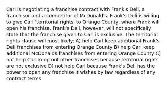 Carl is negotiating a franchise contract with Frank's Deli, a franchisor and a competitor of McDonald's. Frank's Deli is willing to give Carl 'territorial rights' to Orange County, where Frank will open his franchise. Frank's Deli, however, will not specifically state that the franchise given to Carl is exclusive. The territorial rights clause will most likely: A) help Carl keep additional Frank's Deli franchises from entering Orange County B) help Carl keep additional McDonalds franchises from entering Orange County C) not help Carl keep out other franchises because territorial rights are not exclusive D) not help Carl because Frank's Deli has the power to open any franchise it wishes by law regardless of any contract terms