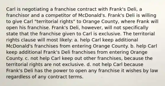 Carl is negotiating a franchise contract with Frank's Deli, a franchisor and a competitor of McDonald's. Frank's Deli is willing to give Carl "territorial rights" to Orange County, where Frank will open his franchise. Frank's Deli, however, will not specifically state that the franchise given to Carl is exclusive. The territorial rights clause will most likely: a. help Carl keep additional McDonald's franchises from entering Orange County. b. help Carl keep additional Frank's Deli franchises from entering Orange County. c. not help Carl keep out other franchises, because the territorial rights are not exclusive. d. not help Carl because Frank's Deli has the power to open any franchise it wishes by law regardless of any contract terms.