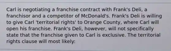 Carl is negotiating a franchise contract with Frank's Deli, a franchisor and a competitor of McDonald's. Frank's Deli is willing to give Carl 'territorial rights' to Orange County, where Carl will open his franchise. Frank's Deli, however, will not specifically state that the franchise given to Carl is exclusive. The territorial rights clause will most likely: