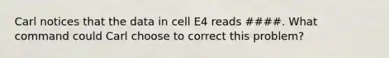 Carl notices that the data in cell E4 reads ####. What command could Carl choose to correct this problem?