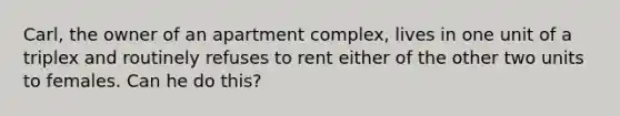 Carl, the owner of an apartment complex, lives in one unit of a triplex and routinely refuses to rent either of the other two units to females. Can he do this?