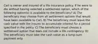 Carl is owner and insured of a life insurance policy. If he were to die without having selected a settlement option, which of the following option(s) is available to the beneficiary? A) The beneficiary may choose from all settlement options that would have been available to Carl. B) The beneficiary must leave the cash value with the insurer to accumulate interest for a period specified in the policy. C) The beneficiary must choose a settlement option that does not include a life contingency. D) The beneficiary must take the cash value as a lump-sum payment only.