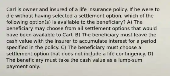 Carl is owner and insured of a life insurance policy. If he were to die without having selected a settlement option, which of the following option(s) is available to the beneficiary? A) The beneficiary may choose from all settlement options that would have been available to Carl. B) The beneficiary must leave the cash value with the insurer to accumulate interest for a period specified in the policy. C) The beneficiary must choose a settlement option that does not include a life contingency. D) The beneficiary must take the cash value as a lump-sum payment only.