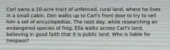 Carl owns a 10-acre tract of unfenced, rural land, where he lives in a small cabin. Don walks up to Carl's front door to try to sell him a set of encyclopedias. The next day, while researching an endangered species of frog, Ella walks across Carl's land, believing in good faith that it is public land. Who is liable for trespass?