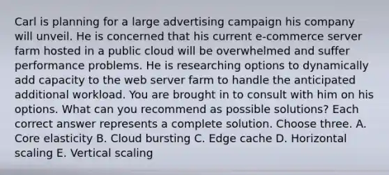 Carl is planning for a large advertising campaign his company will unveil. He is concerned that his current e-commerce server farm hosted in a public cloud will be overwhelmed and suffer performance problems. He is researching options to dynamically add capacity to the web server farm to handle the anticipated additional workload. You are brought in to consult with him on his options. What can you recommend as possible solutions? Each correct answer represents a complete solution. Choose three. A. Core elasticity B. Cloud bursting C. Edge cache D. Horizontal scaling E. Vertical scaling