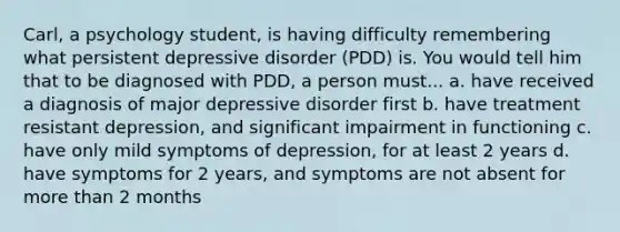 Carl, a psychology student, is having difficulty remembering what persistent depressive disorder (PDD) is. You would tell him that to be diagnosed with PDD, a person must... a. have received a diagnosis of major depressive disorder first b. have treatment resistant depression, and significant impairment in functioning c. have only mild symptoms of depression, for at least 2 years d. have symptoms for 2 years, and symptoms are not absent for more than 2 months