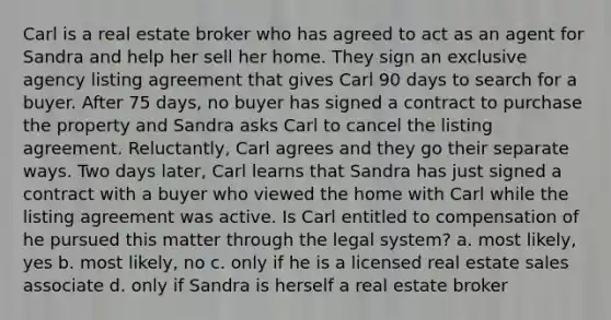 Carl is a real estate broker who has agreed to act as an agent for Sandra and help her sell her home. They sign an exclusive agency listing agreement that gives Carl 90 days to search for a buyer. After 75 days, no buyer has signed a contract to purchase the property and Sandra asks Carl to cancel the listing agreement. Reluctantly, Carl agrees and they go their separate ways. Two days later, Carl learns that Sandra has just signed a contract with a buyer who viewed the home with Carl while the listing agreement was active. Is Carl entitled to compensation of he pursued this matter through the legal system? a. most likely, yes b. most likely, no c. only if he is a licensed real estate sales associate d. only if Sandra is herself a real estate broker