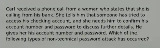 Carl received a phone call from a woman who states that she is calling from his bank. She tells him that someone has tried to access his checking account, and she needs him to confirm his account number and password to discuss further details. He gives her his account number and password. Which of the following types of non-technical password attack has occurred?