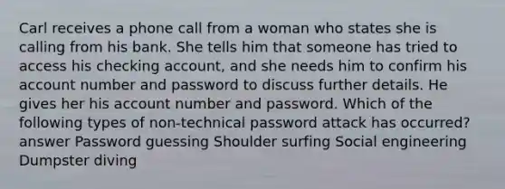 Carl receives a phone call from a woman who states she is calling from his bank. She tells him that someone has tried to access his checking account, and she needs him to confirm his account number and password to discuss further details. He gives her his account number and password. Which of the following types of non-technical password attack has occurred? answer Password guessing Shoulder surfing Social engineering Dumpster diving