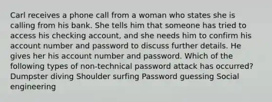 Carl receives a phone call from a woman who states she is calling from his bank. She tells him that someone has tried to access his checking account, and she needs him to confirm his account number and password to discuss further details. He gives her his account number and password. Which of the following types of non-technical password attack has occurred? Dumpster diving Shoulder surfing Password guessing Social engineering