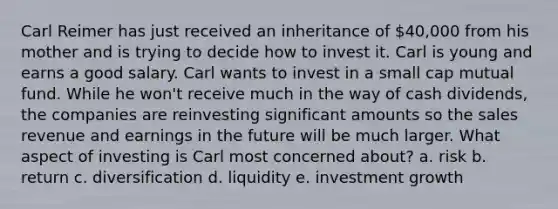 Carl Reimer has just received an inheritance of 40,000 from his mother and is trying to decide how to invest it. Carl is young and earns a good salary. Carl wants to invest in a small cap mutual fund. While he won't receive much in the way of cash dividends, the companies are reinvesting significant amounts so the sales revenue and earnings in the future will be much larger. What aspect of investing is Carl most concerned about? a. risk b. return c. diversification d. liquidity e. investment growth