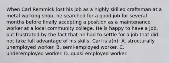 When Carl Remmick lost his job as a highly skilled craftsman at a metal working shop, he searched for a good job for several months before finally accepting a position as a maintenance worker at a local community college. He is happy to have a job, but frustrated by the fact that he had to settle for a job that did not take full advantage of his skills. Carl is a(n): A. structurally unemployed worker. B. semi-employed worker. C. underemployed worker. D. quasi-employed worker.