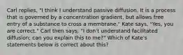 Carl replies, "I think I understand passive diffusion. It is a process that is governed by a concentration gradient, but allows free entry of a substance to cross a membrane." Kate says, "Yes, you are correct." Carl then says, "I don't understand facilitated diffusion; can you explain this to me?" Which of Kate's statements below is correct about this?