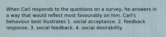 When Carl responds to the questions on a survey, he answers in a way that would reflect most favourably on him. Carl's behaviour best illustrates 1. social acceptance. 2. feedback response. 3. social feedback. 4. social desirability.