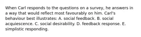 When Carl responds to the questions on a survey, he answers in a way that would reflect most favourably on him. Carl's behaviour best illustrates: A. social feedback. B. social acquiescence. C. social desirability. D. feedback response. E. simplistic responding.