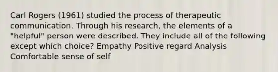 Carl Rogers (1961) studied the process of therapeutic communication. Through his research, the elements of a "helpful" person were described. They include all of the following except which choice? Empathy Positive regard Analysis Comfortable sense of self