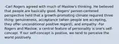 -Carl Rogers agreed with much of Maslow's thinking. He believed that people are basically good. Rogers' person-centered perspective held that a growth-promoting climate required three thing: genuineness, acceptance (when people are accepting, they offer unconditional positive regard), and empathy -For Rogers and Maslow, a central feature of personality is one's self-concept. If our self-concept is postive, we tend to perceive the world positively.