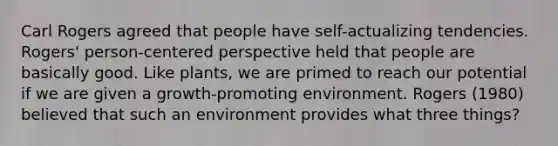 Carl Rogers agreed that people have self-actualizing tendencies. Rogers' person-centered perspective held that people are basically good. Like plants, we are primed to reach our potential if we are given a growth-promoting environment. Rogers (1980) believed that such an environment provides what three things?