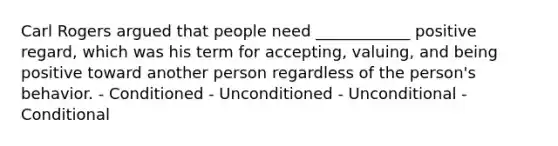 Carl Rogers argued that people need ____________ positive regard, which was his term for accepting, valuing, and being positive toward another person regardless of the person's behavior. - Conditioned - Unconditioned - Unconditional - Conditional