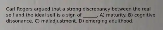 Carl Rogers argued that a strong discrepancy between the real self and the ideal self is a sign of ______. A) maturity. B) cognitive dissonance. C) maladjustment. D) emerging adulthood.