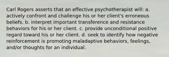 Carl Rogers asserts that an effective psychotherapist will: a. actively confront and challenge his or her client's erroneous beliefs. b. interpret important transference and resistance behaviors for his or her client. c. provide unconditional positive regard toward his or her client. d. seek to identify how negative reinforcement is promoting maladaptive behaviors, feelings, and/or thoughts for an individual.