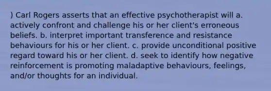 ) Carl Rogers asserts that an effective psychotherapist will a. actively confront and challenge his or her client's erroneous beliefs. b. interpret important transference and resistance behaviours for his or her client. c. provide unconditional positive regard toward his or her client. d. seek to identify how negative reinforcement is promoting maladaptive behaviours, feelings, and/or thoughts for an individual.