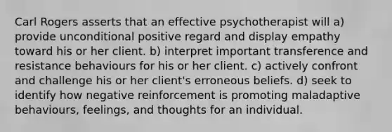 Carl Rogers asserts that an effective psychotherapist will a) provide unconditional positive regard and display empathy toward his or her client. b) interpret important transference and resistance behaviours for his or her client. c) actively confront and challenge his or her client's erroneous beliefs. d) seek to identify how negative reinforcement is promoting maladaptive behaviours, feelings, and thoughts for an individual.