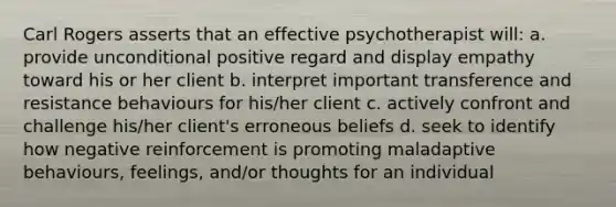 Carl Rogers asserts that an effective psychotherapist will: a. provide unconditional positive regard and display empathy toward his or her client b. interpret important transference and resistance behaviours for his/her client c. actively confront and challenge his/her client's erroneous beliefs d. seek to identify how negative reinforcement is promoting maladaptive behaviours, feelings, and/or thoughts for an individual