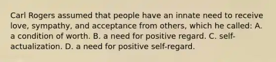 Carl Rogers assumed that people have an innate need to receive love, sympathy, and acceptance from others, which he called: A. a condition of worth. B. a need for positive regard. C. self-actualization. D. a need for positive self-regard.