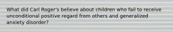 What did Carl Roger's believe about children who fail to receive unconditional positive regard from others and <a href='https://www.questionai.com/knowledge/k2luBKT7nH-generalized-anxiety-disorder' class='anchor-knowledge'>generalized anxiety disorder</a>?