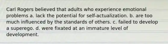 Carl Rogers believed that adults who experience emotional problems a. lack the potential for self-actualization. b. are too much influenced by the standards of others. c. failed to develop a superego. d. were fixated at an immature level of development.