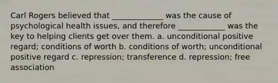 Carl Rogers believed that _____________ was the cause of psychological health issues, and therefore ____________ was the key to helping clients get over them. a. unconditional positive regard; conditions of worth b. conditions of worth; unconditional positive regard c. repression; transference d. repression; free association