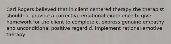 Carl Rogers believed that in client-centered therapy the therapist should: a. provide a corrective emotional experience b. give homework for the client to complete c. express genuine empathy and unconditional positive regard d. implement rational-emotive therapy