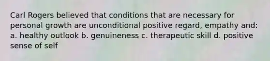 Carl Rogers believed that conditions that are necessary for personal growth are unconditional positive regard, empathy and: a. healthy outlook b. genuineness c. therapeutic skill d. positive sense of self