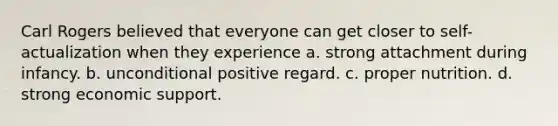 Carl Rogers believed that everyone can get closer to self-actualization when they experience a. strong attachment during infancy. b. unconditional positive regard. c. proper nutrition. d. strong economic support.