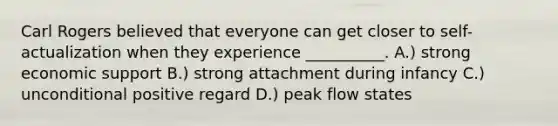 Carl Rogers believed that everyone can get closer to self-actualization when they experience __________. A.) strong economic support B.) strong attachment during infancy C.) unconditional positive regard D.) peak flow states