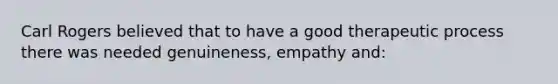 Carl Rogers believed that to have a good therapeutic process there was needed genuineness, empathy and: