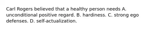 Carl Rogers believed that a healthy person needs A. unconditional positive regard. B. hardiness. C. strong ego defenses. D. self-actualization.