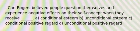 . Carl Rogers believed people question themselves and experience negative effects on their self-concept when they receive ______. a) conditional esteem b) unconditional esteem c) conditional positive regard d) unconditional positive regard