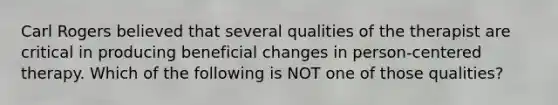 Carl Rogers believed that several qualities of the therapist are critical in producing beneficial changes in person-centered therapy. Which of the following is NOT one of those qualities?