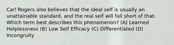 Carl Rogers also believes that the ideal self is usually an unattainable standard, and the real self will fall short of that. Which term best describes this phenomenon? (A) Learned Helplessness (B) Low Self Efficacy (C) Differentiated (D) Incongruity