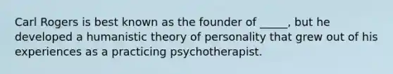 Carl Rogers is best known as the founder of _____, but he developed a humanistic theory of personality that grew out of his experiences as a practicing psychotherapist.