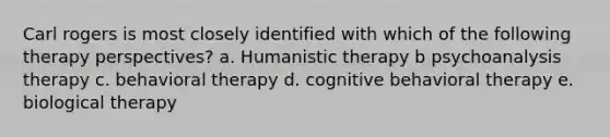 Carl rogers is most closely identified with which of the following therapy perspectives? a. Humanistic therapy b psychoanalysis therapy c. behavioral therapy d. cognitive behavioral therapy e. biological therapy