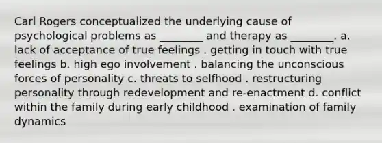 Carl Rogers conceptualized the underlying cause of psychological problems as ________ and therapy as ________. a. lack of acceptance of true feelings . getting in touch with true feelings b. high ego involvement . balancing the unconscious forces of personality c. threats to selfhood . restructuring personality through redevelopment and re-enactment d. conflict within the family during early childhood . examination of family dynamics